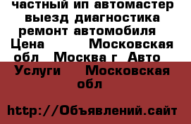 частный ип автомастер выезд диагностика ремонт автомобиля › Цена ­ 900 - Московская обл., Москва г. Авто » Услуги   . Московская обл.